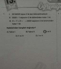 Test
I
20192020 sayısı 2 ile tam bölünebilmektedir.
II. 20201-1 sayısının 2 ile bölümünden kalan 1'dir.
III. 01 +11+21+ +2023! sayısının 2 ile bölümünden
kalan 1'dir.
ifadelerinden hangileri doğrudur?
A) Yalnız I
B) Yalnız II
Öğreniye
D) II ve III
E) I ve III
CI ve II