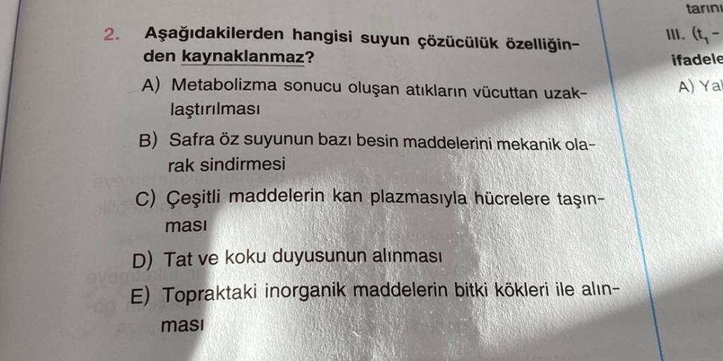 2.
Aşağıdakilerden hangisi suyun çözücülük özelliğin-
den kaynaklanmaz?
A) Metabolizma sonucu oluşan atıkların vücuttan uzak-
laştırılması
B) Safra öz suyunun bazı besin maddelerini mekanik ola-
rak sindirmesi
C) Çeşitli maddelerin kan plazmasıyla hücreler