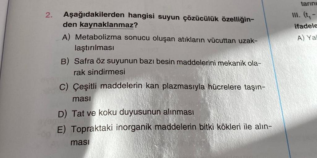 2.
Aşağıdakilerden hangisi suyun çözücülük özelliğin-
den kaynaklanmaz?
A) Metabolizma sonucu oluşan atıkların vücuttan uzak-
laştırılması
B) Safra öz suyunun bazı besin maddelerini mekanik ola-
rak sindirmesi
C) Çeşitli maddelerin kan plazmasıyla hücreler