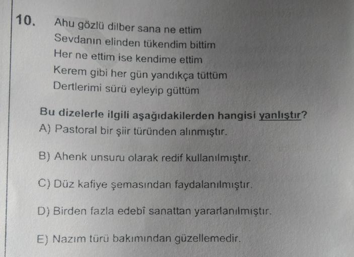 10.
Ahu gözlü dilber sana ne ettim
Sevdanın elinden tükendim bittim
Her ne ettim ise kendime ettim
Kerem gibi her gün yandıkça tüttüm
Dertlerimi sürü eyleyip güttüm
Bu dizelerle ilgili aşağıdakilerden hangisi yanlıştır?
A) Pastoral bir şiir türünden alınmı