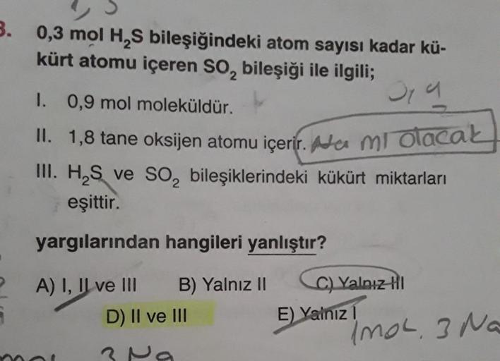 3. 0,3 mol H₂S bileşiğindeki atom sayısı kadar kü-
kürt atomu içeren SO₂ bileşiği ile ilgili;
319
1. 0,9 mol moleküldür.
II. 1,8 tane oksijen atomu içerir. a mi olacak
III. H₂S ve SO₂ bileşiklerindeki kükürt miktarları
eşittir.
yargılarından hangileri yanl