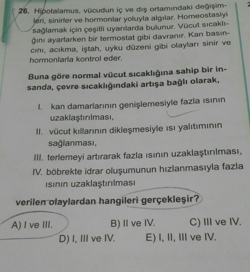 26. Hipotalamus, vücudun iç ve dış ortamındaki değişim-
leri, sinirler ve hormonlar yoluyla algılar. Homeostasiyi
sağlamak için çeşitli uyarılarda bulunur. Vücut sıcaklı-
ğını ayarlarken bir termostat gibi davranır. Kan basın-
cını, acıkma, iştah, uyku düz