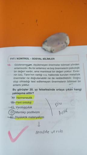 TYT/KONTROL-SOSYAL BİLİMLER
13.
Gözlenemeyen, ölçülemeyen önermeler bilimsel yönden
anlamsızdır. Bu tür anlamsız ve boş önermelerin psikolojik
bir değeri vardır, am mantıksal bir değeri yoktur. Evre-
nin özü, Tanrı'nın varlığı v.s. hakkında kurulan metafiz