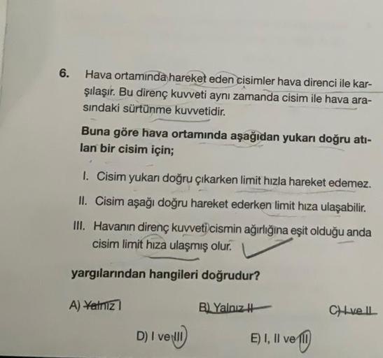 6.
Hava ortamında hareket eden cisimler hava direnci ile kar-
şılaşır. Bu direnç kuvveti aynı zamanda cisim ile hava ara-
sındaki sürtünme kuvvetidir.
Buna göre hava ortamında aşağıdan yukarı doğru atı-
lan bir cisim için;
1. Cisim yukarı doğru çıkarken li