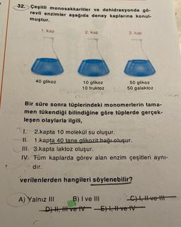 32. Çeşitli monosakkaritler ve dehidrasyonda gö-
revli enzimler aşağıda deney kaplarına konul-
muştur.
1. kap
40 glikoz
2. kap
10 glikoz
10 fruktoz
3. kap
A) Yalnız III
50 glikoz
50 galaktoz
Bir süre sonra tüplerindeki monomerlerin tama-
men tükendiği bilindiğine göre tüplerde gerçek-
leşen olaylarla ilgili,
2.kapta 10 molekül su oluşur.
II. 1.kapta 40 tane glikozit bağı oluşur.
III. 3.kapta laktoz oluşur.
IV.
Tüm kaplarda görev alan enzim çeşitleri aynı-
dır.
verilenlerden hangileri söylenebilir?
B) I ve III
D) H, H ve IV-E), Hvetv
C), Hve t