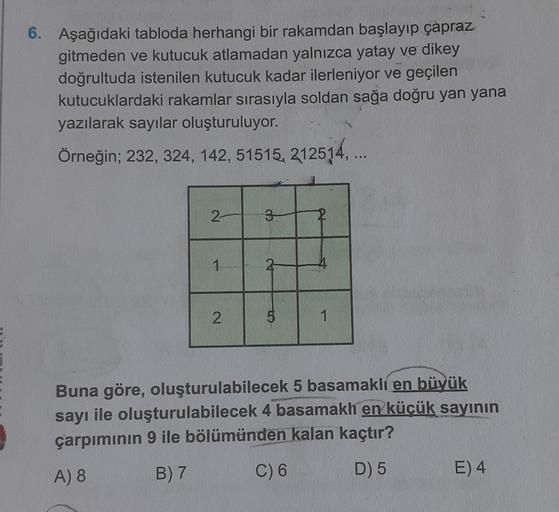 6. Aşağıdaki tabloda herhangi bir rakamdan başlayıp çapraz
gitmeden ve kutucuk atlamadan yalnızca yatay ve dikey
doğrultuda istenilen kutucuk kadar ilerleniyor ve geçilen
kutucuklardaki rakamlar sırasıyla soldan sağa doğru yan yana
yazılarak sayılar oluştu