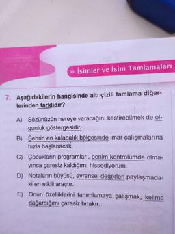 İsimler ve İsim Tamlamaları
7. Aşağıdakilerin hangisinde altı çizili tamlama diğer-
lerinden farklıdır?
A) Sözünüzün nereye varacağını kestirebilmek de ol-
gunluk göstergesidir.
B) Şehrin en kalabalık bölgesinde imar çalışmalarına
hızla başlanacak.
C)
Çocukların programları, benim kontrolümde olma-
yınca çaresiz kaldığımı hissediyorum.
D) Notaların büyüsü, evrensel değerleri paylaşmada-
ki en etkili araçtır.
E)
Onun özelliklerini tanımlamaya çalışmak, kelime
dağarcığımı çaresiz bırakır.