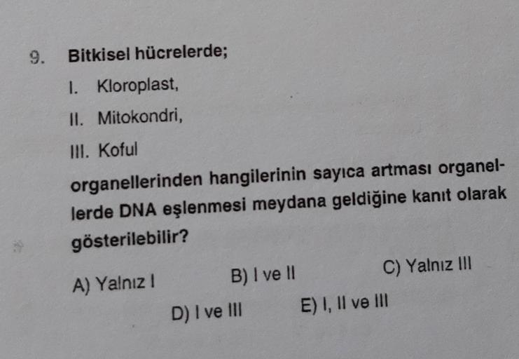 9.
Bitkisel hücrelerde;
1. Kloroplast,
II. Mitokondri,
III. Koful
organellerinden hangilerinin sayıca artması organel-
lerde DNA eşlenmesi meydana geldiğine kanıt olarak
gösterilebilir?
A) Yalnız I
B) I ve II
D) I ve III
C) Yalnız III
E) I, II ve III