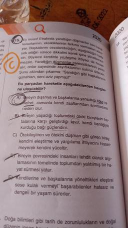 of-
06.2022
15. Ey insan! Etrafında yarattığın düşmanlar seni kendi
kusurlarının, eksikliklerinin farkına varmaktan aliko-
yar. Başkalarını cezalandırdığın, aşağıladığın hatta
yok ettiğin sürece dikkatini kendi içine yöneltemez-
sin. Böylece kendinle yüzleşme ihtiyacı da hisset-
mezsin. Yarattığın düşmanlar caresizliklerinin yerini
alır, onlar sayesinde zayıflıklarının üstünü örtersin.
Şunu aklından çıkarma: "Sandığın gibi başkalarının
günahları, seni aziz yapmaz!"
niş
da
on
Ⓒ
2020
Bu parçadan hareketle aşağıdakilerden hangisi-
ne ulaşılabilir?
A) Bireyin dışarıya ve başkalarına yansıttığı öfke ve
nefret, zamanla kendi zaaflarından arınmasına
neden olur.
B Bireyin yaşadığı toplumdaki öteki bireylerin ha-
talarına karşı geliştirdiği tavır, kendi benliğiyle
kurduğu bağı güçlendirir.
C) Ötekileştiren ve ötekini düşman gibi gören birey,
kendini eleştirme ve yargılama ihtiyacını hisset-
meyerek kendini yüceltir.
Bireyin çevresindeki insanları tehdit olarak algı-
lamasının temelinde toplumdan yalıtılmış bir ha-
yat sürmesi yatar.
2020
E Kendilerine ve başkalarına yönelttikleri eleştirel
sese kulak vermeyi başarabilenler hatasız ve
dengeli bir yaşam sürerler.
17. "Ne
tim?
yar
bir
- Doğa bilimleri gibi tarih de zorunlulukların ve doğal
düzenin insan b
ve
y'
r