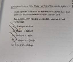 Edebiyatın Tanımı, Bilim Dalları ve Güzel Sanatlarla İlişkisi - 3
İfade biçimleri farklı olsa da beslendikleri kaynak aynı olan
alanların birbirinden etkilenmemesi olanaksızdır.
1.
Aşağıdakilerden hangisi yukarıdaki yargıya örnek
verilemez?
A Edebiyat - mimari
B Müzik - edebiyat
DEdebiyat - resim
D Edebiyat - coğrafya
E) Fotoğraf - edebiyat