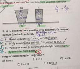 Şekildeki K ve L türdeş cisimlerin yere yaptıkları basınçlar
eşittir.
2S
K
In Tr
S
S
D) II ve III
1111
JA
K ve L cisimleri ters çevrilip aynı özellikteki yumuşak
kumun üzerine konulursa, ağrga egit
1. Kuma uyguladıkları basınç kuvvetleri eşittir.
✓
II. K'nin kuma batma derinliği L'nin kinden az olur. V
HI. Yumuşak kuma ilk durumdaki halleriyle bırakılırsa K,
zik. L den daha fazla batar
yargılarından hangileri doğrudur?
A) Yalnız I
B) I ve II
E) I, II ve III
C) I ve III