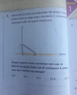 8. Zemine dik 25 birim uzunluğundaki AB direği C nokta
sından kesilince sağa doğru devrilerek C noktasında
kopmadan CAB' dik üçgeni oluşturuyor.
B
B
UNITE
1
D) 8
(Zemin)
Oluşan üçgenin kenar uzunlukları tam sayı ve
|AC|'nin en büyük değeri için B' noktasının A nokta-
sına olan uzaklığı kaç birimdir?
A) 3
B) 4
C) 5
E) 12
1.
2.