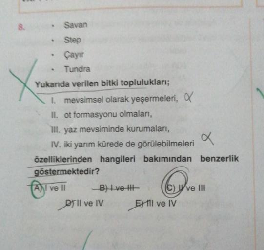 8.
Savan
. Step
Çayır
Tundra
Yukanda verilen bitki toplulukları;
1. mevsimsel olarak yeşermeleri, X
II. ot formasyonu olmaları,
III. yaz mevsiminde kurumaları,
IV. iki yarım kürede de görülebilmeleri
I ve
ve
x
özelliklerinden hangileri bakımından benzerlik