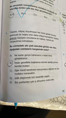 9.
değildir.
Bu parçadaki numaralanmış cümlelerin hangisinde, bir
sözcükte birden çok ses olayı gerçekleşmiştir?
A) III
B) V
varlığı söz konusu
arda algılayıcı
şenler
C) I
B)
D) II
Tüketim, ihtiyaç duyulmayan her ürünü gerekli duruma
getirecek bir başka ürün daha ortaya koymaktadır, böylece
giderek büyüyen zincirleme bir halkayı, herkes için
vazgeçilmez kılmaktadır.
E) IV
Bu cümledeki altı çizili sözcükte görülen ses olayı,
aşağıdaki cümlelerin hangisinde vardır?
A) Ne kadar geriye bakarsanız o kadar ileriyi
görebilirsiniz.
İnsan genellikle başkasına sürmek istediği çamura
kendisi bulaşır.
C) Eğer kendi kendinize inanıyorsanız diğerleri de size
mutlaka inanacaktır.
D) İyilik düşünmek bizi cesaretle yaşatır.
E) Bizi şartlardan çok iç dünyamız mutlu kılar.
Asagid
tamam
A) B
12. T
151