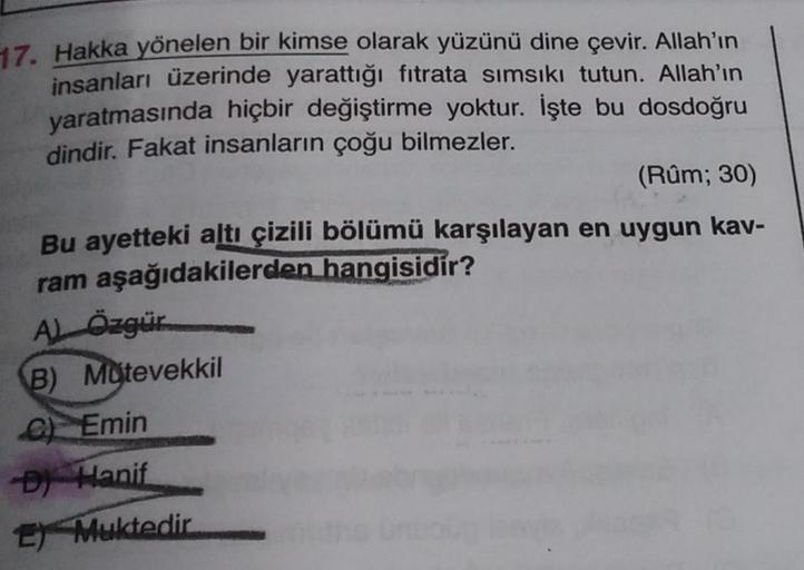 17. Hakka yönelen bir kimse olarak yüzünü dine çevir. Allah'ın
insanları üzerinde yarattığı fıtrata sımsıkı tutun. Allah'ın
yaratmasında hiçbir değiştirme yoktur. İşte bu dosdoğru
dindir. Fakat insanların çoğu bilmezler.
(Rûm; 30)
Bu ayetteki altı çizili b