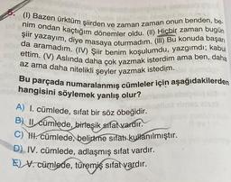 (1) Bazen ürktüm şiirden ve zaman zaman onun benden, be
nim ondan kaçtığım dönemler oldu. (II) Hiçbir zaman bugün
da aramadim. (IV) Şiir benim koşulumdu, yazgımdı; kabul
şiir yazayım, diye masaya oturmadım. (III) Bu konuda başarı
ettim. (V) Aslında daha çok yazmak isterdim ama ben, daha
az ama daha nitelikli şeyler yazmak istedim.
Bu parçada numaralanmış cümleler için aşağıdakilerden
hangisini söylemek yanlış olur?
A) I. cümlede, sifat bir söz öbeğidir.
B) II. cümlede, birleşik sifat vardır.
C) HI. cümlede, belirtme sıfatı kullanılmıştır.
D) IV. cümlede, adlaşmış sıfat vardır.
EV. cümlede, türemiş sıfat vardır.
MINS