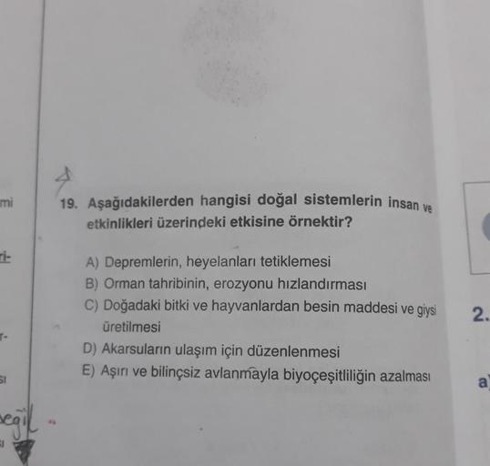 mi
ri-
SI
seğil...
19. Aşağıdakilerden hangisi doğal sistemlerin insan ve
etkinlikleri üzerindeki etkisine örnektir?
A) Depremlerin, heyelanları tetiklemesi
B) Orman tahribinin, erozyonu hızlandırması
C) Doğadaki bitki ve hayvanlardan besin maddesi ve giys