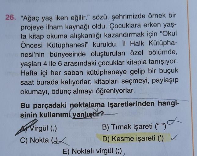 26. "Ağaç yaş iken eğilir." sözü, şehrimizde örnek bir
projeye ilham kaynağı oldu. Çocuklara erken yaş-
ta kitap okuma alışkanlığı kazandırmak için "Okul
Öncesi Kütüphanesi" kuruldu. İl Halk Kütüpha-
nesi'nin bünyesinde oluşturulan özel bölümde,
yaşları 4
