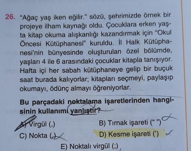 26. "Ağaç yaş iken eğilir." sözü, şehrimizde örnek bir
projeye ilham kaynağı oldu. Çocuklara erken yaş-
ta kitap okuma alışkanlığı kazandırmak için "Okul
Öncesi Kütüphanesi" kuruldu. İl Halk Kütüpha-
nesi'nin bünyesinde oluşturulan özel bölümde,
yaşları 4 