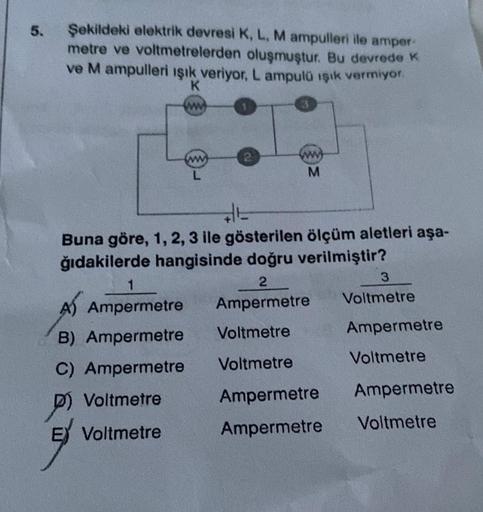 5.
Şekildeki elektrik devresi K, L, M ampulleri ile amper-
metre ve voltmetrelerden oluşmuştur. Bu devrede K
ve M ampulleri ışık veriyor, L ampulü ışık vermiyor.
K
www
ww
L
1
A Ampermetre
B) Ampermetre
C) Ampermetre
P
Voltmetre
E Voltmetre
3
ww
M
E
Buna gö