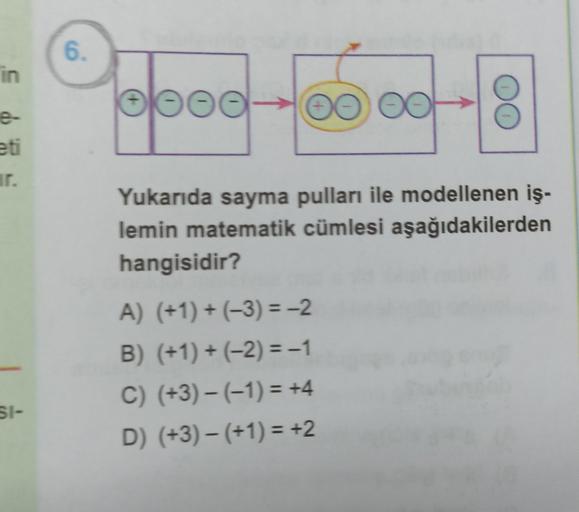 in
e-
eti
ir.
SI-
6.
Popod -150 00 -18
DO
Yukarıda sayma pulları ile modellenen iş-
lemin matematik cümlesi aşağıdakilerden
hangisidir?
A) (+1) + (-3)=-2
B) (+1) + (−2) = -1
C) (+3)− (−1) = +4
D) (+3) − (+1) = +2