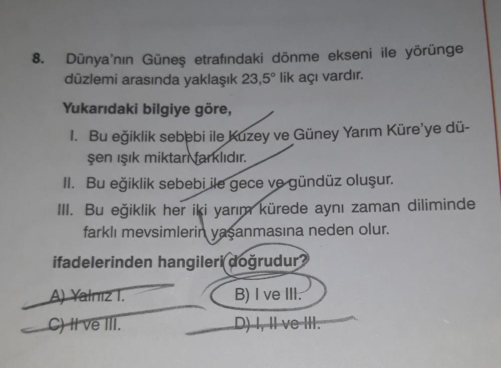 8.
Dünya'nın Güneş etrafındaki dönme ekseni ile yörünge
düzlemi arasında yaklaşık 23,5° lik açı vardır.
Yukarıdaki bilgiye göre,
1. Bu eğiklik sebebi ile Kuzey ve Güney Yarım Küre'ye dü-
şen işık miktarı farklıdır.
II. Bu eğiklik sebebi ile gece ve gündüz