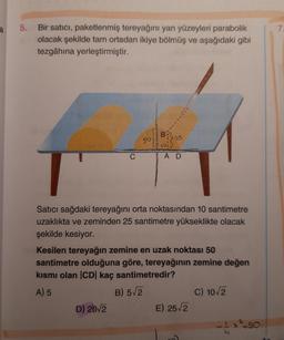 a
5. Bir satıcı, paketlenmiş tereyağını yan yüzeyleri parabolik
olacak şekilde tam ortadan ikiye bölmüş ve aşağıdaki gibi
tezgâhına yerleştirmiştir.
50)
O
D) 20/2
B
101
T
Satıcı sağdaki tereyağını orta noktasından 10 santimetre
uzaklıkta ve zeminden 25 santimetre yükseklikte olacak
şekilde kesiyor.
25
AD
Kesilen tereyağın zemine en uzak noktası 50
santimetre olduğuna göre, tereyağının zemine değen
kısmı olan |CD| kaç santimetredir?
A) 5
B) 5√2
E) 25√2
C) 10√2
7.