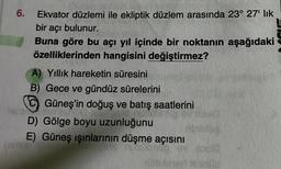 6.
Ekvator düzlemi ile ekliptik düzlem arasında 23° 27¹ lik
bir açı bulunur.
Buna göre bu açı yıl içinde bir noktanın aşağıdaki
özelliklerinden hangisini değiştirmez?
A) Yıllık hareketin süresini
B) Gece ve gündüz sürelerini
Güneş'in doğuş ve batış saatlerini
D) Gölge boyu uzunluğunu
E) Güneş ışınlarının düşme açısını