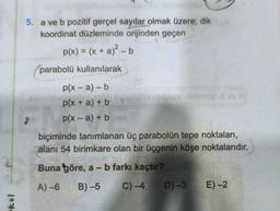 okul
5. a ve b pozitif gerçel sayılar olmak üzere, dik
koordinat düzleminde orijinden geçen
p(x) = (x + a)² - b
2
parabolü kullanılarak
p(x-a) - b
p(x + a) + b
p(x-a) + b
sebipoes makthda 2 ev
biçiminde tanımlanan üç parabolün tepe noktaları,
alanı 54 birimkare olan bir üçgenin köşe noktalarıdır.
Buna göre, a - b farkı kaçtır?
A)-6
B)-5 C) -4
D)-3 E)-2