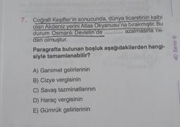 7.
Coğrafi Keşifler'in sonucunda, dünya ticaretinin kalbi
olan Akdeniz yerini Atlas Okyanusu'na bırakmıştır. Bu
durum Osmanlı Devletin'de
azalmasına ne-
den olmuştur.
ARANY
A) Ganimet gelirlerinin
B) Cizye vergisinin
C) Savaş tazminatlarının
D) Haraç vergisinin
E) Gümrük gelirlerinin
SONN
Paragrafta bulunan boşluk aşağıdakilerden hangi-
siyle tamamlanabilir?
4D Serisi Ⓡ