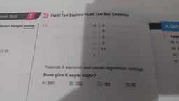 ama Testi
1
Werden hangisi yanlış-
12'dir.
11.
Pozitif Tam Sayıların Pozitif Tam Sayı Çarpanları
K
1
2335T
3 3148
11
Yukarıda K sayısının asal çarpan algoritması verilmiştir.
Buna göre K sayısı kaçtır?
A) 990
B) 330
C) 165
D) 90
1. ÜNİT
1. Aşağı
A) 2.
B) E
C)
D)