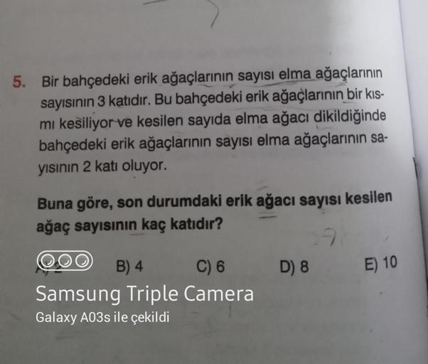 5. Bir bahçedeki erik ağaçlarının sayısı elma ağaçlarının
sayısının 3 katıdır. Bu bahçedeki erik ağaçlarının bir kıs-
mi kesiliyor ve kesilen sayıda elma ağacı dikildiğinde
bahçedeki erik ağaçlarının sayısı elma ağaçlarının sa-
yısının 2 katı oluyor.
Buna 