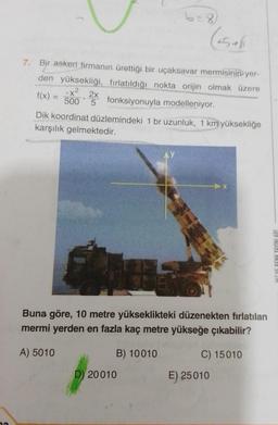 72
7. Bir askeri firmanın ürettiği bir uçaksavar mermisinin yer-
den yüksekliği, fırlatıldığı nokta orijin olmak üzere
-x²
2x
f(x) = 500 fonksiyonuyla modelleniyor.
Dik koordinat düzlemindeki 1 br uzunluk, 1 km yüksekliğe
karşılık gelmektedir.
Buna göre, 10 metre yükseklikteki düzenekten fırlatılan
mermi yerden en fazla kaç metre yükseğe çıkabilir?
A) 5010
B) 10010
C) 15010
D) 20010
E) 25010
HIZ VE RENK YAYINLARI