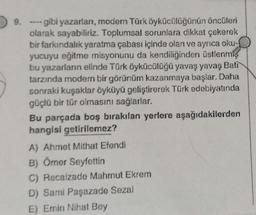 9.
- gibi yazarları, modern Türk öykücülüğünün öncüleri
olarak sayabiliriz. Toplumsal sorunlara dikkat çekerek
bir farkındalık yaratma çabası içinde olan ve ayrıca oku-
yucuyu eğitme misyonunu da kendiliğinden üstlenmiş
bu yazarların elinde Türk öykücülüğü yavaş yavaş Bati
tarzında modern bir görünüm kazanmaya başlar. Daha
sonraki kuşaklar öyküyü geliştirerek Türk edebiyatında
güçlü bir tür olmasını sağlarlar.
Bu parçada boş bırakılan yerlere aşağıdakilerden
hangisi getirilemez?
A) Ahmet Mithat Efendi
B) Ömer Seyfettin
C) Recaizade Mahmut Ekrem
D) Sami Paşazade Sezai
E) Emin Nihat Bey