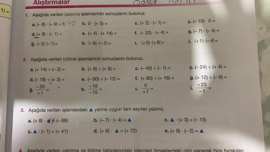 1) =
Alıştırmalar
1. Aşağıda verilen çarpma işlemlerinin sonuçlarını bulunuz.
a. (-8) (-9)=+72
b. 0. (+5) =
d. (+8).(-1) =
e. (+4) (+14) =
ğ. 1-3|-|-1|=
h. |-6-(-2)=
2. Aşağıda verilen bölme işlemlerinin sonuçlarını
a. (+14) ÷ (-2) =
b. (+6) + (+ 6) =
-
d.