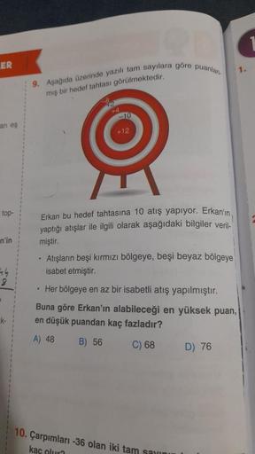 LER
an eş
top-
n'in
44
9
k-
9. Aşağıda üzerinde yazılı tam sayılara göre
mış bir hedef tahtası görülmektedir.
puanlan.
Erkan bu hedef tahtasına 10 atış yapıyor. Erkan'ın
yaptığı atışlar ile ilgili olarak aşağıdaki bilgiler veril-
miştir.
Atışların beşi kır