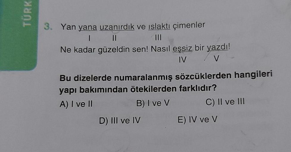 TÜRK
3. Yan yana uzanırdık ve ıslaktı çimenler
1
||
|||
Ne kadar güzeldin sen! Nasıl eşsiz bir yazdı!
IV / V
Bu dizelerde numaralanmış sözcüklerden hangileri
yapı bakımından ötekilerden farklıdır?
A) I ve II
B) I ve V
D) III ve IV
C) II ve III
E) IV ve V