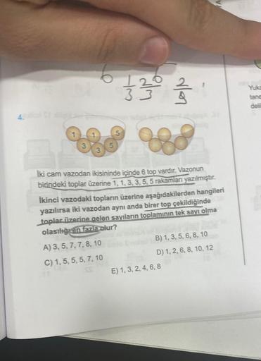 6
12/01/2012
33
İki cam vazodan ikisininde içinde 6 top vardır. Vazonun
birindeki toplar üzerine 1, 1, 3, 3, 5, 5 rakamları yazılmıştır.
A) 3, 5, 7, 7, 8, 10
C) 1, 5, 5, 5, 7, 10
İkinci vazodaki topların üzerine aşağıdakilerden hangileri
yazılırsa iki vazo
