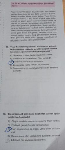 ni
7-
35 ve 36. soruları aşağıdaki parçaya göre cevap-
layınız.
Yaşar Kemal "Al Gözüm Seyreyle Salih" adlı romanını
yazdığı dönemlerde, bir gün Zülfü Livaneli ile buluşur.
Birlikte otururken birden ayağa kalkan Yaşar Kemal,
endişeyle "Yandık!.." der; anide