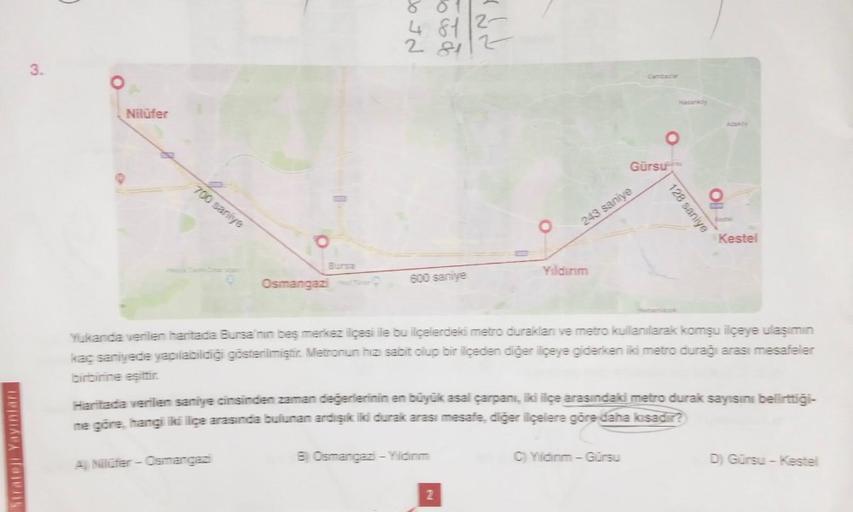 Strateji Yayınları
3.
Nilüfer
700 saniye
Bursa
Osmangazi
A Nilüfer - Osmangazi
4812-
281
600 saniye
B) Osmangazi - Yildinm
243 saniye
Yıldırım
2
Gürsu
Yukanda verilen haritada Bursa'nın beş merkez ilçesi ile bu ilçelerdeki metro duraklan ve metro kullanıla