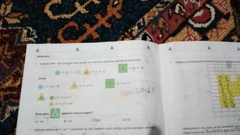 A
Matematik
Örnek
3. Aşağıda daire, kare ve üçgen içine yazılan tam sayılara uygulanan işlemler tanımlanmıştır.
= 3-4+4=4
-3 = 5-(-3) = -15
-1
a
A) -65
= 5-a(-3) =
=3-(-1) + 4 = 1
A
1 = 2-1-3= -1 dir.
4
= 2.a-3-S
= 2.4-3=5
Buna göre, -2 işleminin sonucu ka