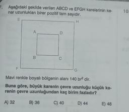 Aşağıdaki şekilde verilen ABCD ve EFGH karelerinin ke-
nar uzunlukları birer pozitif tam sayıdır.
H
F
A
B
D
B) 36
C
G
Mavi renkle boyalı bölgenin alanı 140 br² dir.
Buna göre, büyük karenin çevre uzunluğu küçük ka-
renin çevre uzunluğundan kaç birim fazladır?
A) 32
C) 40
D) 44
E) 48
10.