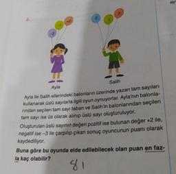 2.
-3
+2
2
3
31
Salih
Ayla
Ayla ile Salih ellerindeki balonların üzerinde yazan tam sayıları
kullanarak üslü sayılarla ilgili oyun oynuyorlar. Ayla'nın balonla-
rından seçilen tam sayı taban ve Salih'in balonlarından seçilen
tam sayı ise üs olarak alınıp üslü sayı oluşturuluyor.
Oluşturulan üslü sayının değeri pozitif ise bulunan değer +2 ile,
negatif ise-3 ile çarpılıp çıkan sonuç oyuncunun puanı olarak
kaydediliyor.
Buna göre bu oyunda elde edilebilecek olan puan en faz-
la kaç olabilir?
81
ay