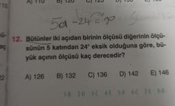 110
sū-
aç
22
5
5
5a-24=²90 5-24=
go
12. Bütünler iki açıdan birinin ölçüsü diğerinin ölçü-
sünün 5 katından 24° eksik olduğuna göre, bü-
yük açının ölçüsü kaç derecedir?
A) 126 B) 132 C) 136 D) 142
E) 146
1-B 2-0 3-C 4-E 5-A 6-C 7-E 8-D