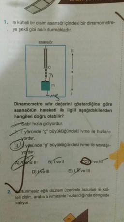 1. m kütleli bir cisim asansör içindeki bir dinamometre-
.ye şekli gibi asılı durmaktadır.
2.
asansör
m
Dinamometre sıfır değerini gösterdiğine göre
asansörün hareketi ile ilgili aşağıdakilerden
hangileri doğru olabilir?
Sabit hızla gidiyordur.
Hyönünde "g" büyüklüğündeki ivme ile hızlanı-
yordur.
I
yönünde "g" büyüklüğündeki ivme ile yavaşlı-
yordur.
A) Yalnız III BY ve Il
D) We III
C ve H
E) Ive III
Srtünmesiz eğik düzlem üzerinde bulunan m küt-
leli cisim, araba a ivmesiyle hızlandığında dengede
kalıyor.
m