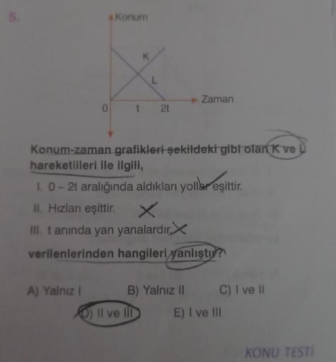 5.
A Konum
A) Yalnız I
K
Konum-zaman
hareketlileri ile ilgili,
L
t 2t
grafikleri şekildeki gibi olan K ve
Il ve Ill
1. 0 - 2t aralığında aldıkları yollar eşittir.
II. Hızları eşittir. ×
III. t anında yan yanalardır
verilenlerinden hangileri yanlıştır?
Zama