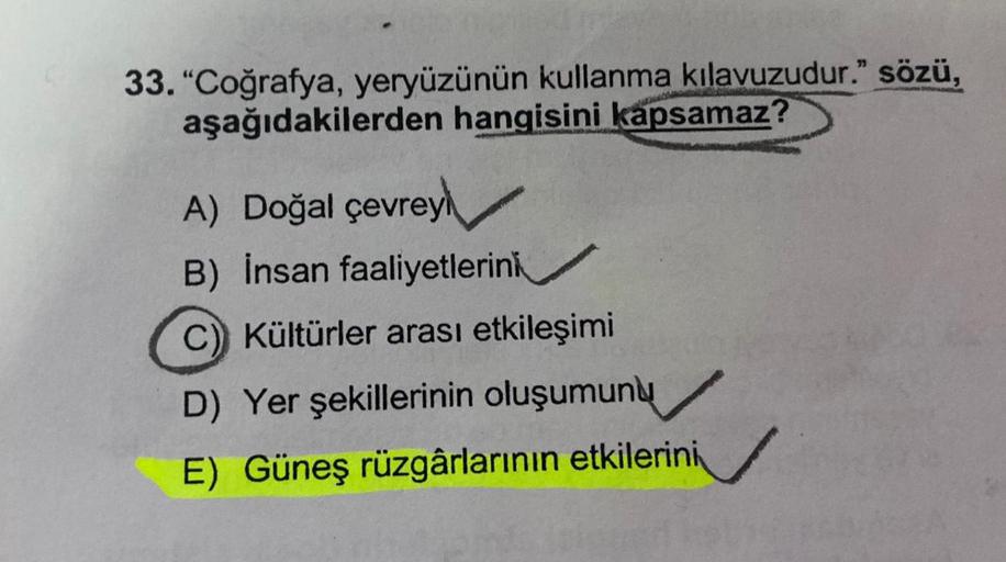 33. "Coğrafya, yeryüzünün kullanma kılavuzudur." sözü,
aşağıdakilerden hangisini kapsamaz
A) Doğal çevrey
B) İnsan faaliyetlerini
C) Kültürler arası etkileşimi
D) Yer şekillerinin oluşumunu
E) Güneş rüzgârlarının etkilerini