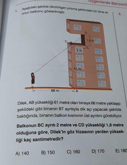 1.
Aşağıdaki şekilde dikdörtgen prizma şeklindeki bir bina ve
onun balkonu gösterilmiştir.
2m
A) 140
61 m
- 66 m-------- A
B) 150
D
genlerde Benzerli
C) 160
1,8 m
C
Dilek, AB yüksekliği 61 metre olan binaya 66 metre yaklaşıp
şekildeki gibi binanın BT ayrıtıyla dik açı yapacak şekilde
baktığında, binanın balkon kısmının üst ayrıtını görebiliyor.
Balkonun BC ayrıtı 2 metre ve CD yüksekliği 1,8 metre
olduğuna göre, Dilek'in göz hizasının yerden yüksek-
liği kaç santimetredir?
3.
D) 170
E) 180