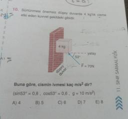 M
A
L
10.
S etki eden kuvvet şekildeki gibidir.
'>
Sürtünmesi önemsiz düşey duvarda 4 kg'lik cisme
4 kg
düşey
duvar
53°
yatay
F = 70N
Buna göre, cismin ivmesi kaç m/s²
dir?
(sin53° = 0,8, cos53° = 0,6, g = 10 m/s²)
A) 4
B) 5
C) 6 D) 7
E) 8
11. SINIF SARMAL FİZİK