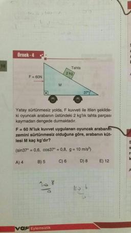 18
Örnek-4
F = 60N
A) 4
B) 5
M
Yatay sürtünmesiz yolda, F kuvveti ile itilen şekilde-
ki oyuncak arabanın üstündeki 2 kg'lık tahta parçası
kaymadan dengede durmaktadır.
20.8
Tahta
F = 60 N'luk kuvvet uygulanan oyuncak arabanın
zemini sürtünmesiz olduğuna göre, arabanın küt-
lesi M kaç kg'dır?
(sin37° = 0,6, cos37° = 0,8, g = 10 m/s²)
C) 6
VOF Eylemsizlik
2 kg/
37°
D) 8
E) 12